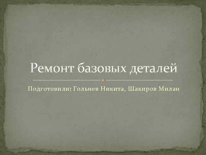 Ремонт базовых деталей Подготовили: Гольнев Никита, Шакиров Милан 