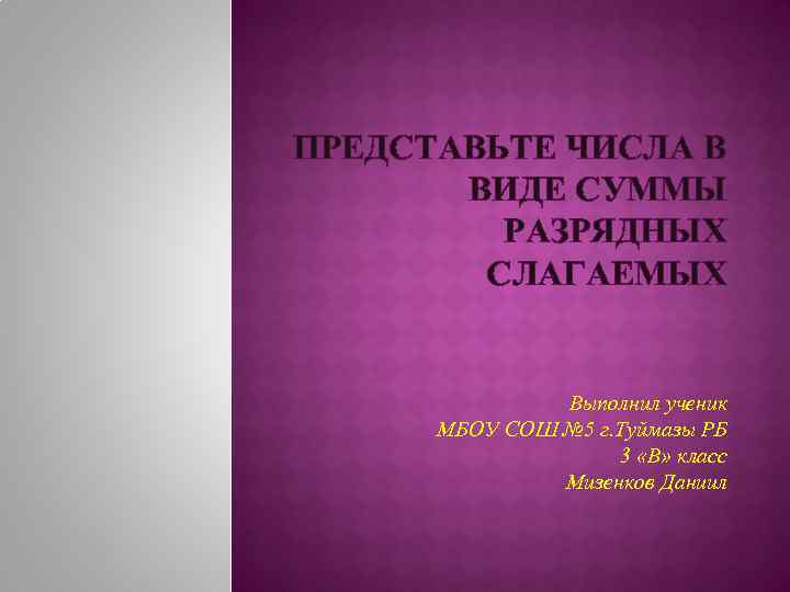 ПРЕДСТАВЬТЕ ЧИСЛА В ВИДЕ СУММЫ РАЗРЯДНЫХ СЛАГАЕМЫХ Выполнил ученик МБОУ СОШ № 5 г.