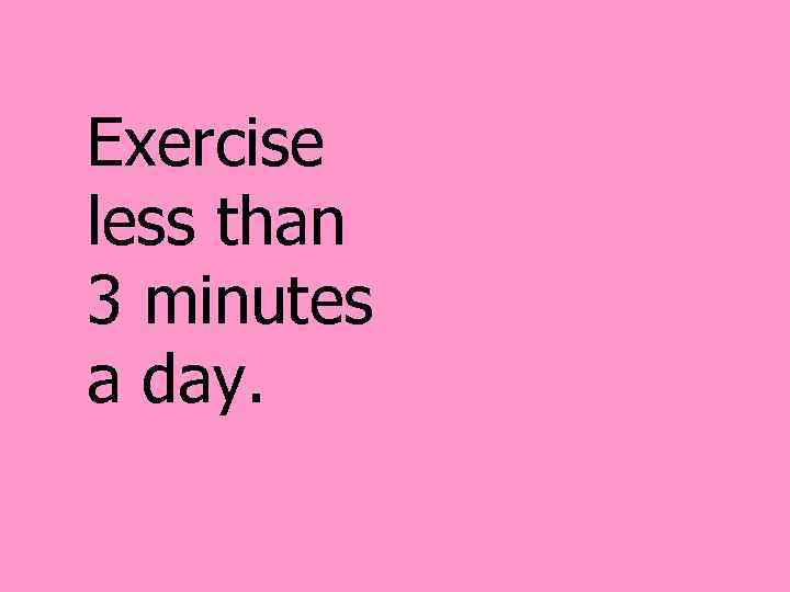 Exercise less than 3 minutes a day. 