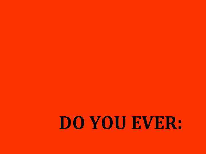 DO YOU EVER: 