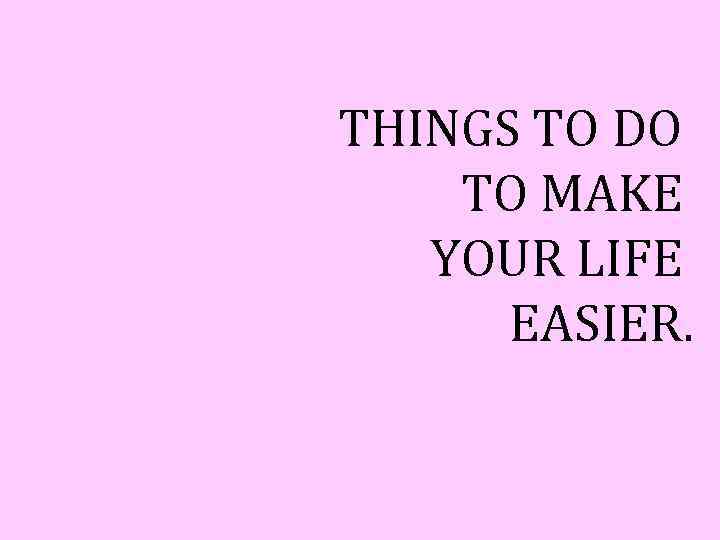 THINGS TO DO TO MAKE YOUR LIFE EASIER. 