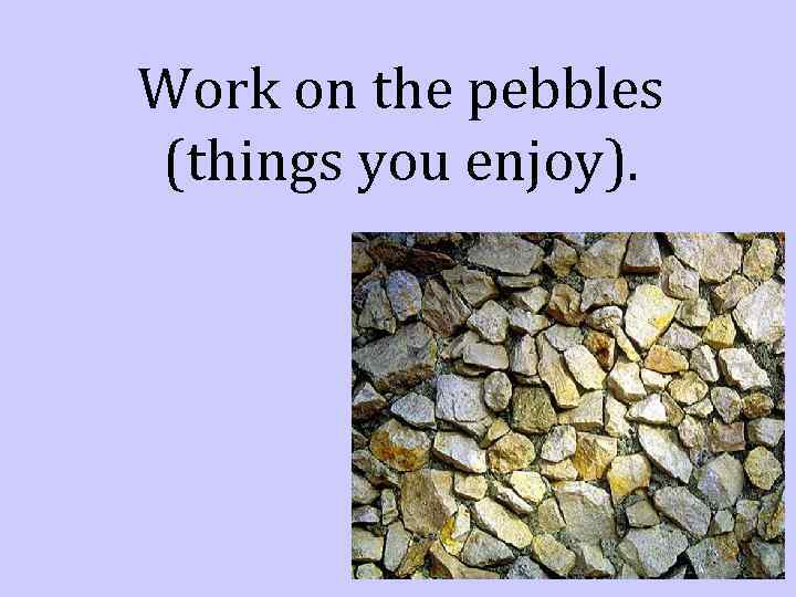 Work on the pebbles (things you enjoy). 