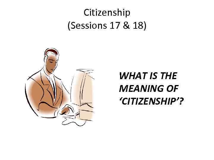 Citizenship (Sessions 17 & 18) WHAT IS THE MEANING OF ‘CITIZENSHIP’? 