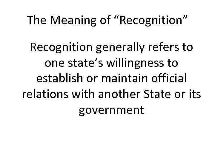 The Meaning of “Recognition” Recognition generally refers to one state’s willingness to establish or