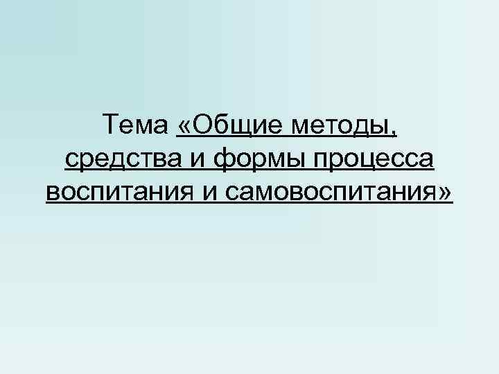 Тема «Общие методы, средства и формы процесса воспитания и самовоспитания» 