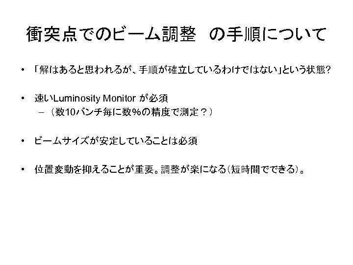 衝突点でのビーム調整　の手順について • 「解はあると思われるが、手順が確立しているわけではない」という状態? • 速いLuminosity Monitor が必須 – （数 10バンチ毎に数％の精度で測定？） • ビームサイズが安定していることは必須 • 位置変動を抑えることが重要。調整が楽になる（短時間でできる）。
