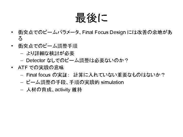 最後に • 衝突点でのビームパラメータ、Final Focus Design には改善の余地があ る • 衝突点でのビーム調整手順 – より詳細な検討が必要 – Detector なしでのビーム調整は必要ないのか？