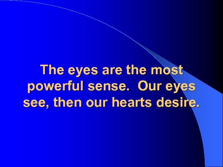The eyes are the most powerful sense. Our eyes see, then our hearts desire.