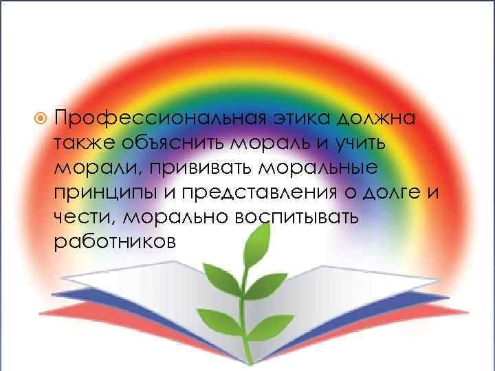  Профессиональная этика должна также объяснить мораль и учить морали, прививать моральные принципы и