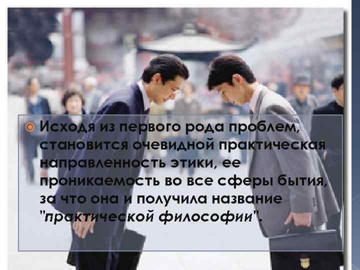  Исходя из первого рода проблем, становится очевидной практическая направленность этики, ее проникаемость во