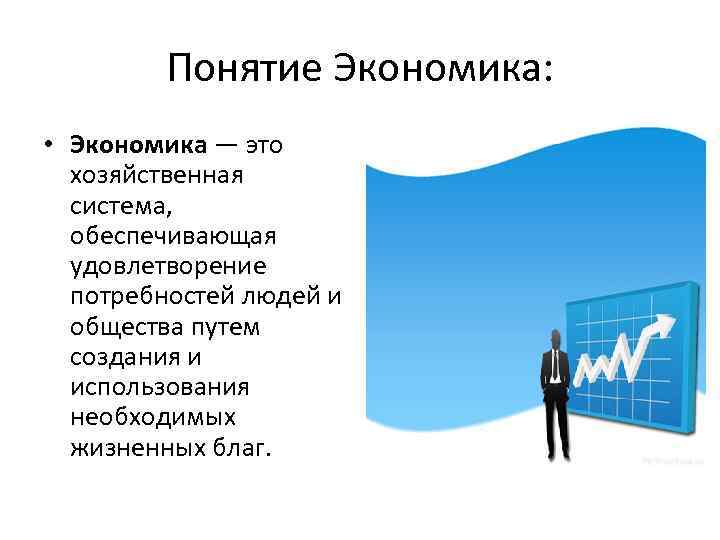 Понятие Экономика: • Экономика — это хозяйственная система, обеспечивающая удовлетворение потребностей людей и общества