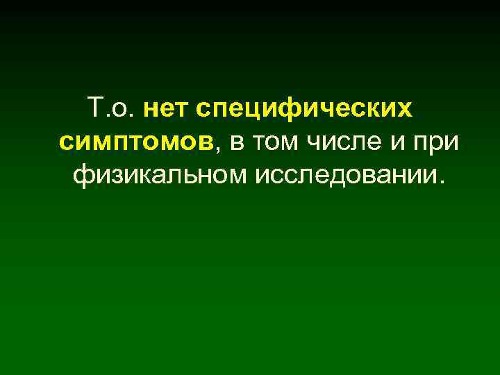 Т. о. нет специфических симптомов, в том числе и при физикальном исследовании. 