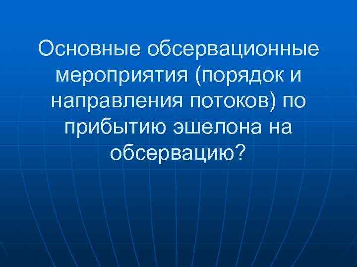 Основные обсервационные мероприятия (порядок и направления потоков) по прибытию эшелона на обсервацию? 