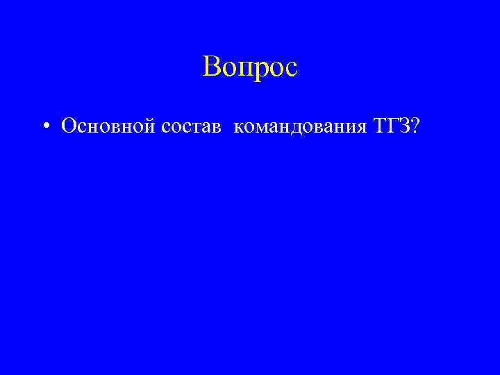 Вопрос • Основной состав командования ТГЗ? 