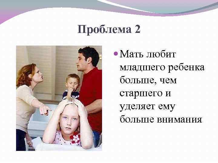 Проблема 2 Мать любит младшего ребенка больше, чем старшего и уделяет ему больше внимания