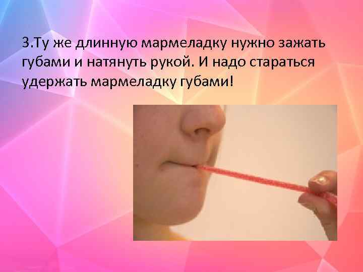 3. Ту же длинную мармеладку нужно зажать губами и натянуть рукой. И надо стараться