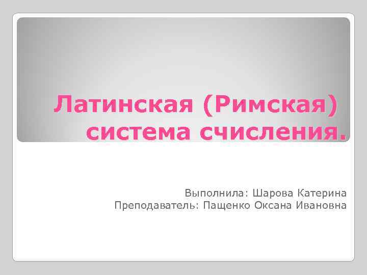 Латинская (Римская) система счисления. Выполнила: Шарова Катерина Преподаватель: Пащенко Оксана Ивановна 
