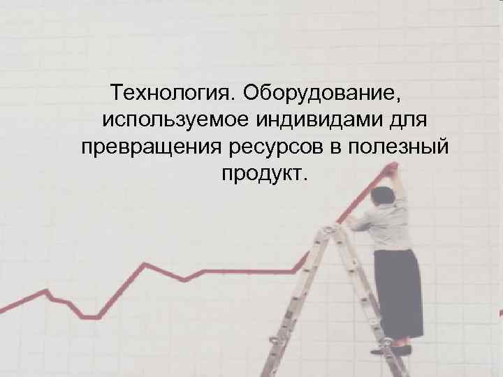 Технология. Оборудование, используемое индивидами для превращения ресурсов в полезный продукт. 