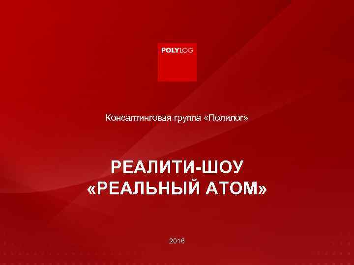 Консалтинговая группа «Полилог» РЕАЛИТИ-ШОУ «РЕАЛЬНЫЙ АТОМ» 2016 www. polylog. ru 