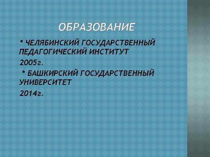 ОБРАЗОВАНИЕ * ЧЕЛЯБИНСКИЙ ГОСУДАРСТВЕННЫЙ ПЕДАГОГИЧЕСКИЙ ИНСТИТУТ 2005 г. * БАШКИРСКИЙ ГОСУДАРСТВЕННЫЙ УНИВЕРСИТЕТ 2014 г.