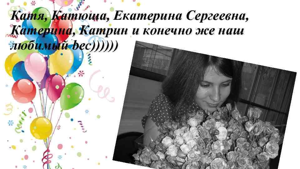 Катя, Катюша, Екатерина Сергеевна, Катерина, Катрин и конечно же наш любимый bec)))))) 