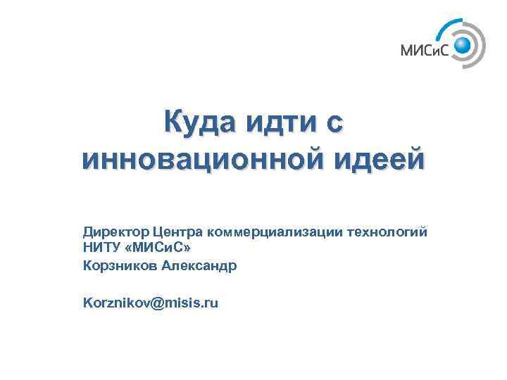 Куда идти с инновационной идеей Директор Центра коммерциализации технологий НИТУ «МИСи. С» Корзников Александр