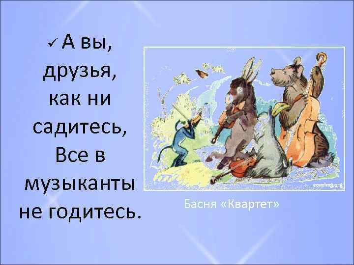 А вы, друзья, как ни садитесь, Все в музыканты не годитесь. ü Басня «Квартет»