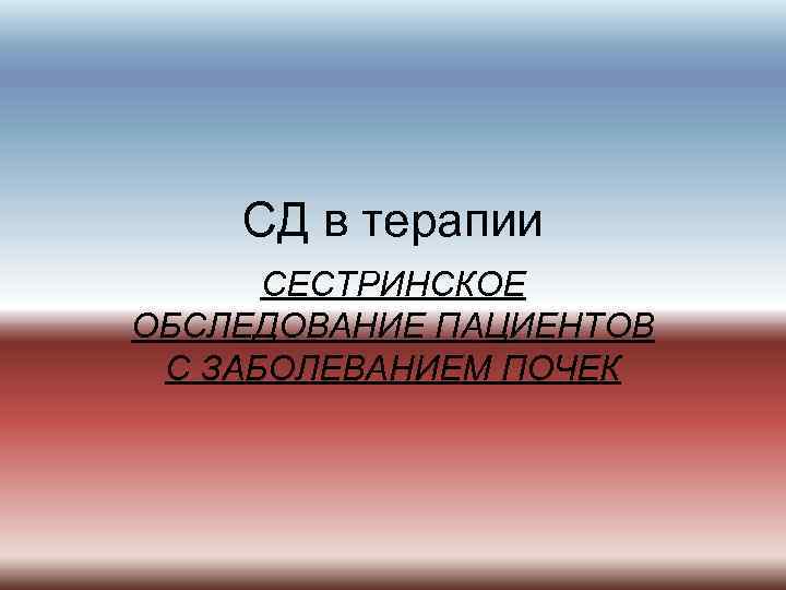 CД в терапии СЕСТРИНСКОЕ ОБСЛЕДОВАНИЕ ПАЦИЕНТОВ С ЗАБОЛЕВАНИЕМ ПОЧЕК 