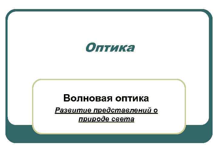 Оптика Волновая оптика Развитие представлений о природе света 