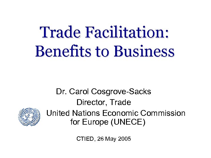 Trade Facilitation: Benefits to Business Dr. Carol Cosgrove-Sacks Director, Trade United Nations Economic Commission