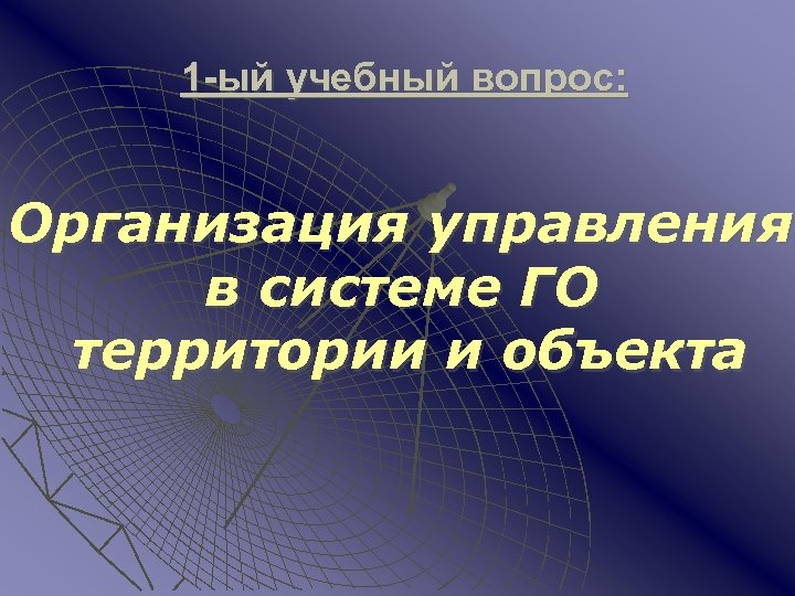 1 -ый учебный вопрос: Организация управления в системе ГО территории и объекта 