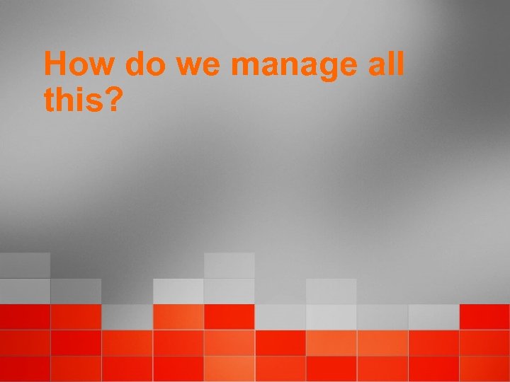 How do we manage all this? 