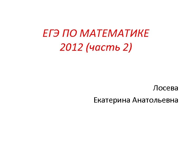 ЕГЭ ПО МАТЕМАТИКЕ 2012 (часть 2) Лосева Екатерина Анатольевна 