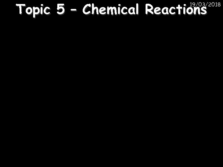 Topic 5 – Chemical Reactions 19/03/2018 