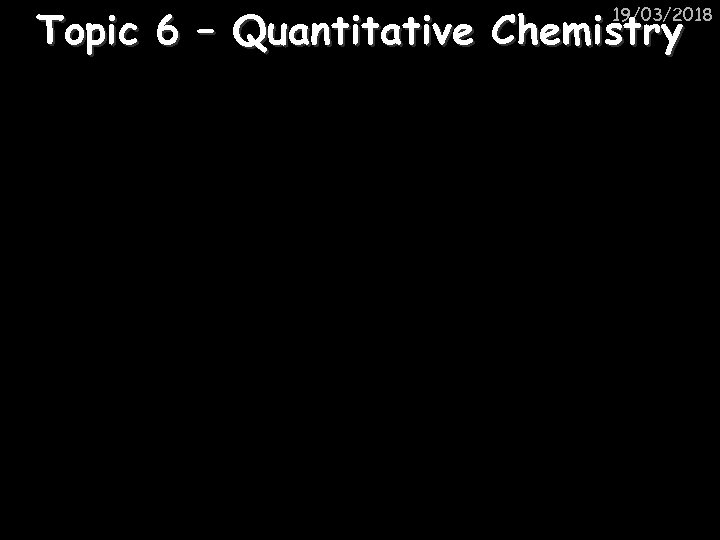 Topic 6 – Quantitative Chemistry 19/03/2018 