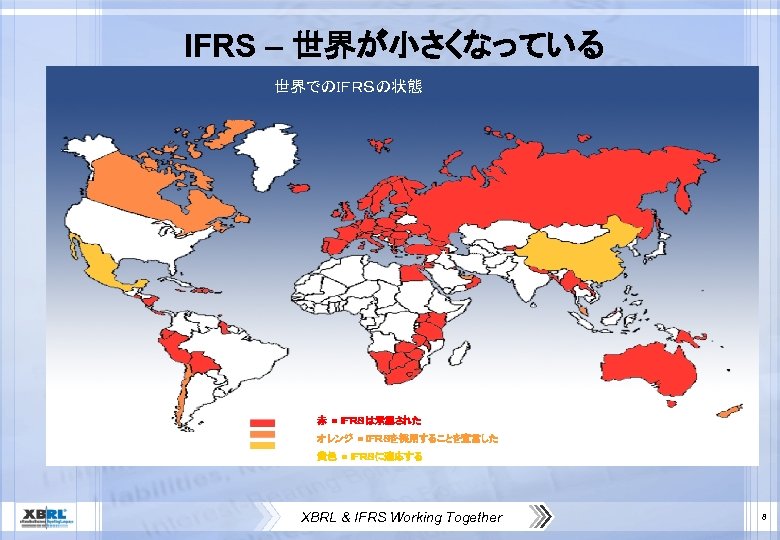IFRS – 世界が小さくなっている 世界でのＩＦＲＳの状態 赤 = ＩＦＲＳは承認された オレンジ = ＩＦＲＳを採用することを宣言した 黄色 = ＩＦＲＳに適応する XBRL