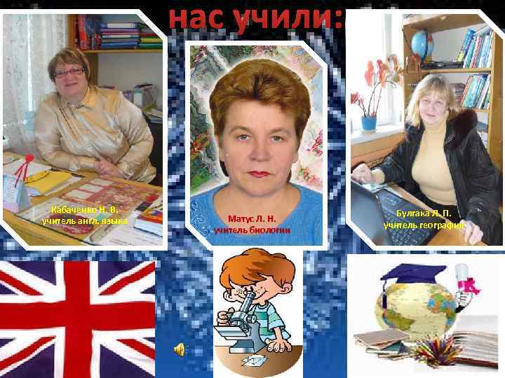 нас учили: Кабаченко Н. В. учитель англ. языка Матус Л. Н. учитель биологии Булгака