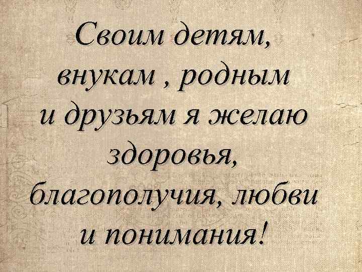 Своим детям, внукам , родным и друзьям я желаю здоровья, благополучия, любви и понимания!