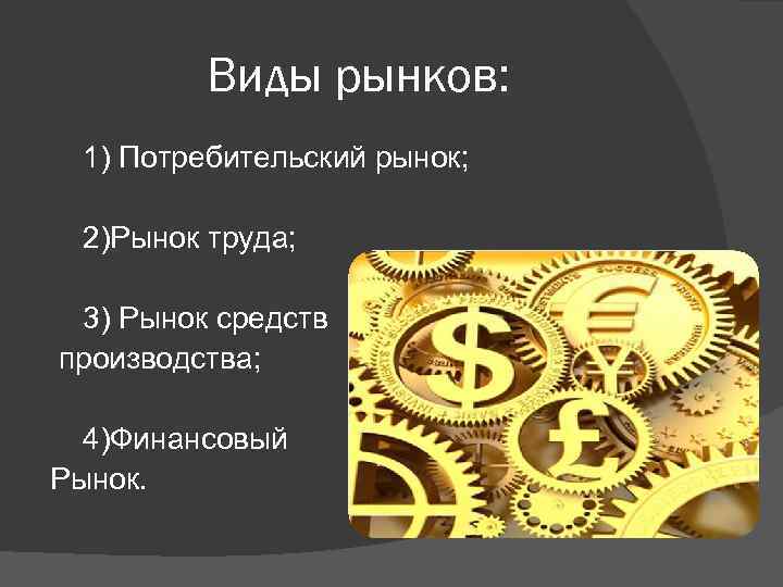 Виды рынков: 1) Потребительский рынок; 2)Рынок труда; 3) Рынок средств производства; 4)Финансовый Рынок. 