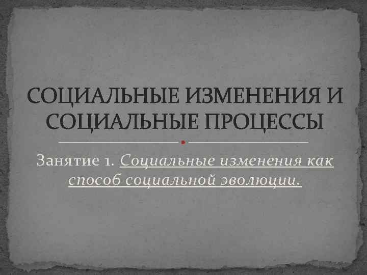 СОЦИАЛЬНЫЕ ИЗМЕНЕНИЯ И СОЦИАЛЬНЫЕ ПРОЦЕССЫ Занятие 1. Социальные изменения как способ социальной эволюции. 