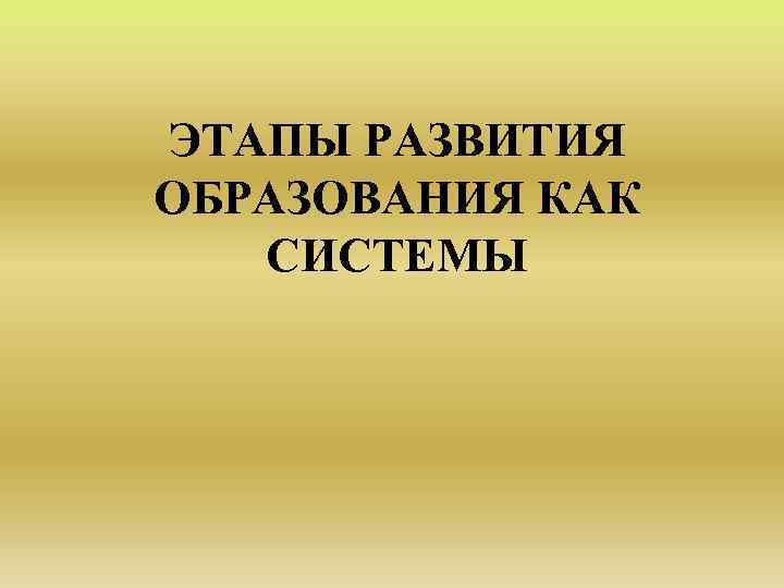 ЭТАПЫ РАЗВИТИЯ ОБРАЗОВАНИЯ КАК СИСТЕМЫ 