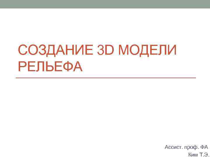 СОЗДАНИЕ 3 D МОДЕЛИ РЕЛЬЕФА Ассист. проф. ФА Ким Т. Э. 