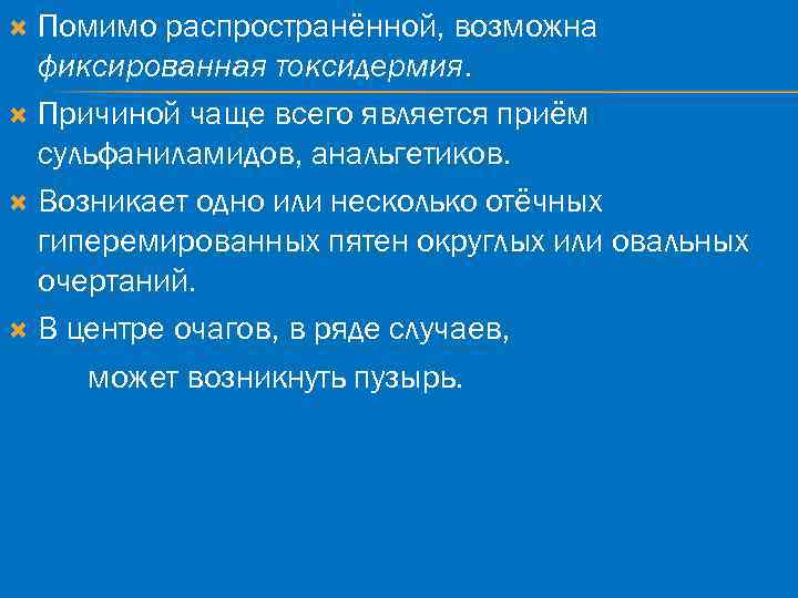 Помимо распространённой, возможна фиксированная токсидермия. Причиной чаще всего является приём сульфаниламидов, анальгетиков. Возникает одно