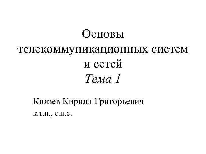 Основы телекоммуникационных систем и сетей Тема 1 Князев Кирилл Григорьевич к. т. н. ,