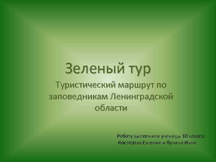 Зеленый тур Туристический маршрут по заповедникам Ленинградской области Работу выполнили ученицы 10 класса: Костерева