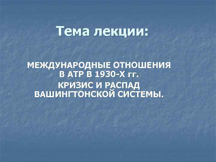 Тема лекции: МЕЖДУНАРОДНЫЕ ОТНОШЕНИЯ В АТР В 1930 -Х гг. КРИЗИС И РАСПАД ВАШИНГТОНСКОЙ