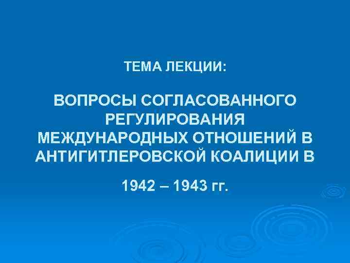 ТЕМА ЛЕКЦИИ: ВОПРОСЫ СОГЛАСОВАННОГО РЕГУЛИРОВАНИЯ МЕЖДУНАРОДНЫХ ОТНОШЕНИЙ В АНТИГИТЛЕРОВСКОЙ КОАЛИЦИИ В 1942 – 1943