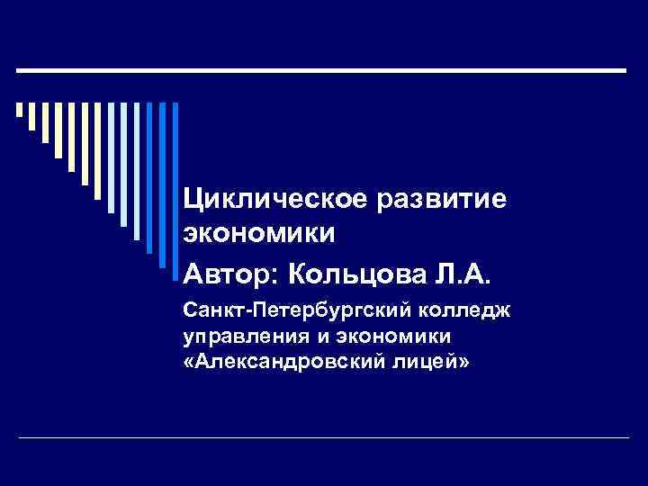 Циклическое развитие экономики Автор: Кольцова Л. А. Санкт-Петербургский колледж управления и экономики «Александровский лицей»