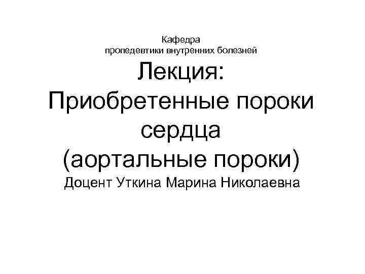 Кафедра пропедевтики внутренних болезней Лекция: Приобретенные пороки сердца (аортальные пороки) Доцент Уткина Марина Николаевна