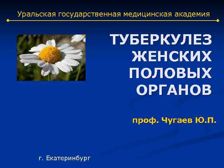 Уральская государственная медицинская академия ТУБЕРКУЛЕЗ ЖЕНСКИХ ПОЛОВЫХ ОРГАНОВ проф. Чугаев Ю. П. г. Екатеринбург